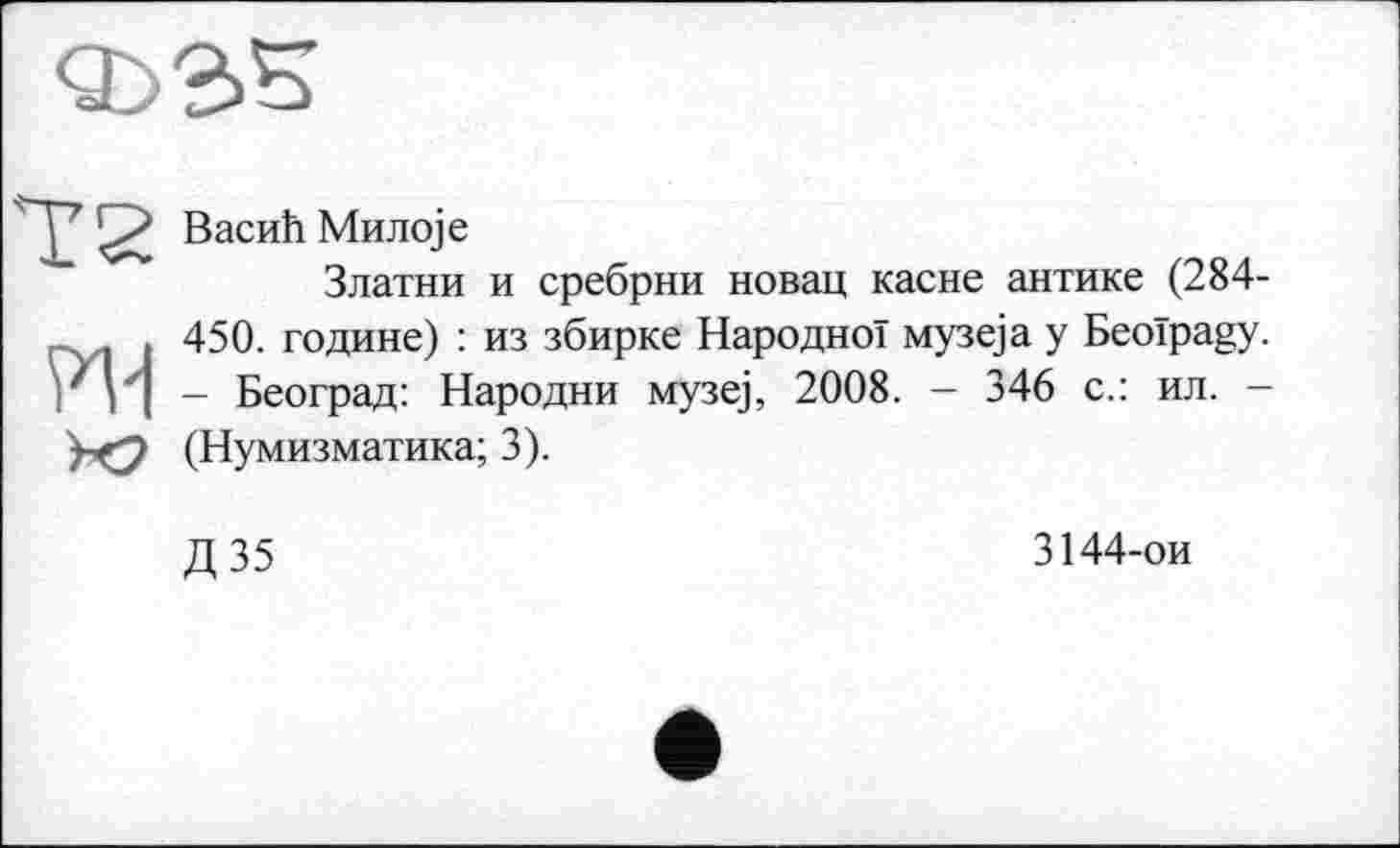 ﻿Т2 Васић Милоје
Златни и сребрни
новац касне антике (284-
> 450. године) : из збирке Народної музеја y Beoïpagy.
' v| - Београд: Народни музеј, 2008. - 346 с.: ил. -(Нумизматика; 3).
Д35
3144-ои